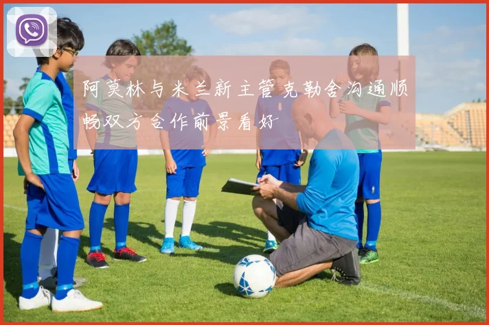 阿莫林与米兰新主管克勒舍沟通顺畅双方合作前景看好