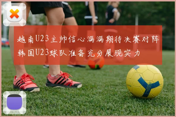 越南U23主帅信心满满期待决赛对阵韩国U23球队准备充分展现实力