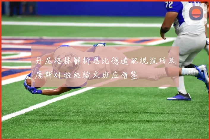 丹尼格林解析恩比德造犯规技巧及唐斯对抗经验文班应借鉴