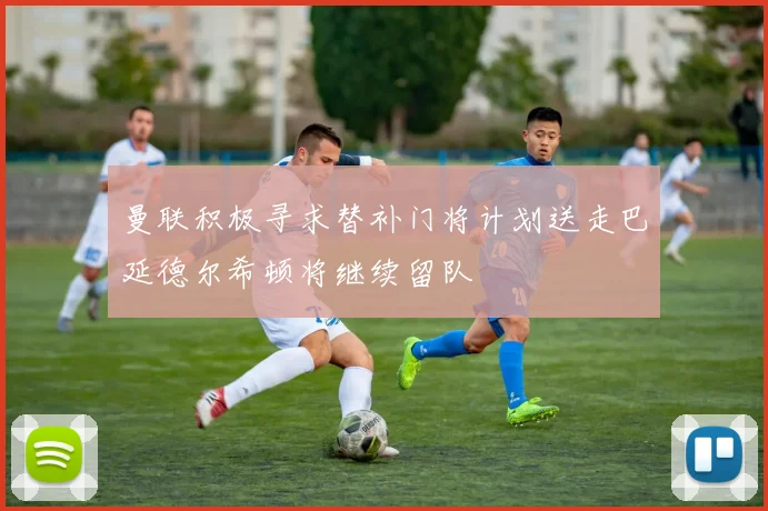 曼联积极寻求替补门将计划送走巴延德尔希顿将继续留队