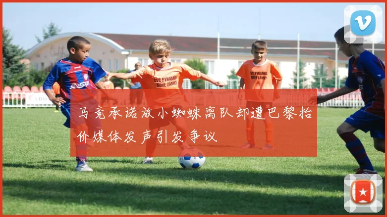 马竞承诺放小蜘蛛离队却遭巴黎抬价媒体发声引发争议
