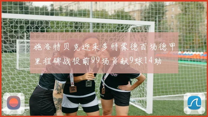 施洛特贝克迎来多特蒙德百场德甲里程碑战役前99场贡献9球14助