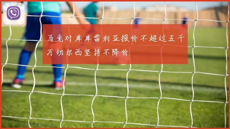 马竞对库库雷利亚报价不超过五千万切尔西坚持不降价