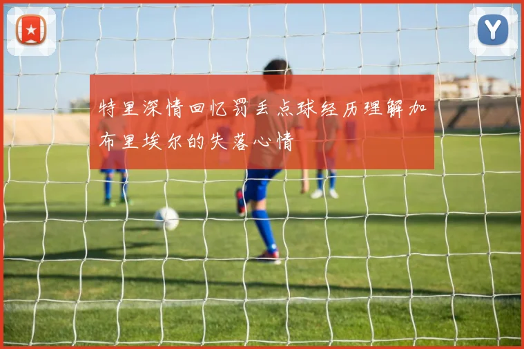 特里深情回忆罚丢点球经历理解加布里埃尔的失落心情