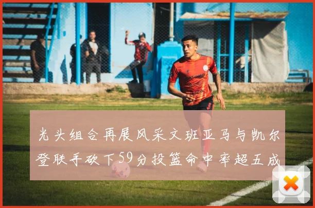 光头组合再展风采文班亚马与凯尔登联手砍下59分投篮命中率超五成