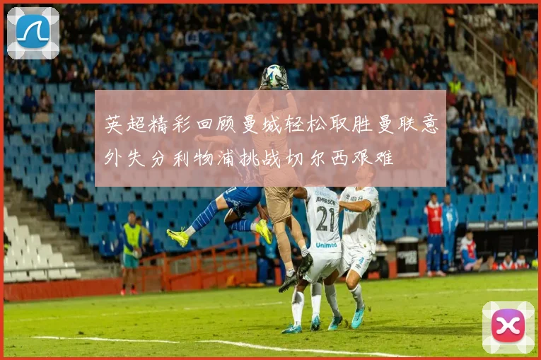 英超精彩回顾曼城轻松取胜曼联意外失分利物浦挑战切尔西艰难