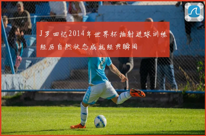 J罗回忆2014年世界杯抽射进球训练经历自然状态成就经典瞬间