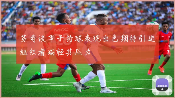芬奇谈华子持球表现出色期待引进组织者减轻其压力