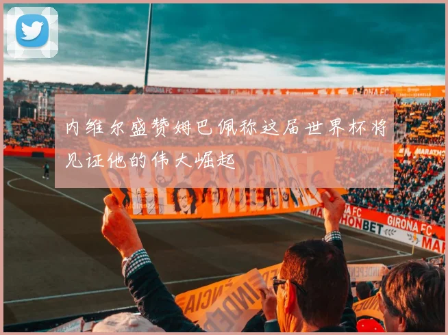 内维尔盛赞姆巴佩称这届世界杯将见证他的伟大崛起