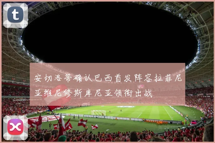 安切洛蒂确认巴西首发阵容拉菲尼亚维尼修斯库尼亚领衔出战