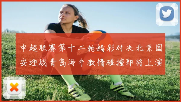 中超联赛第十二轮精彩对决北京国安迎战青岛海牛激情碰撞即将上演