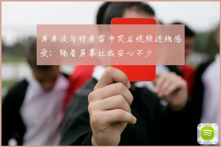 库库谈与特劳雷冲突后视频连线感受：隔着屏幕让我安心不少
