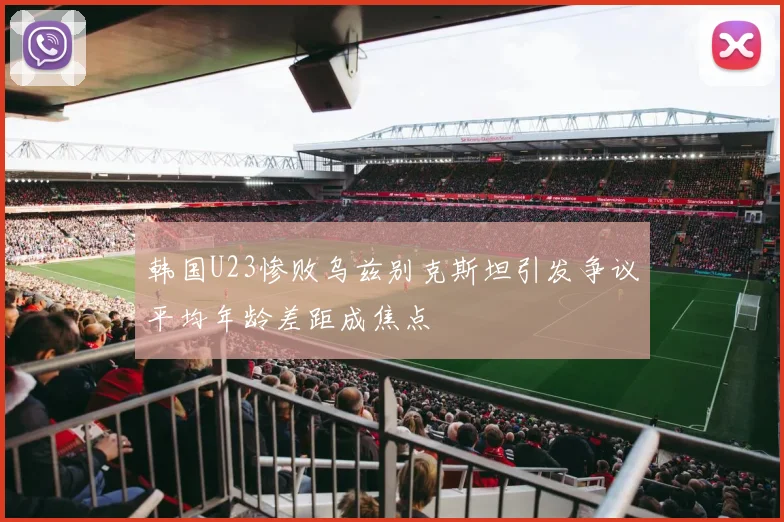 韩国U23惨败乌兹别克斯坦引发争议平均年龄差距成焦点
