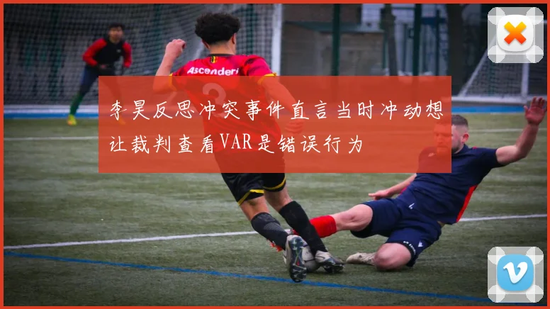 李昊反思冲突事件直言当时冲动想让裁判查看VAR是错误行为