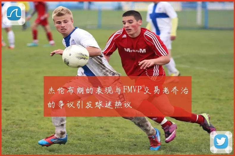 杰伦布朗的表现与FMVP交易老乔治的争议引发球迷热议