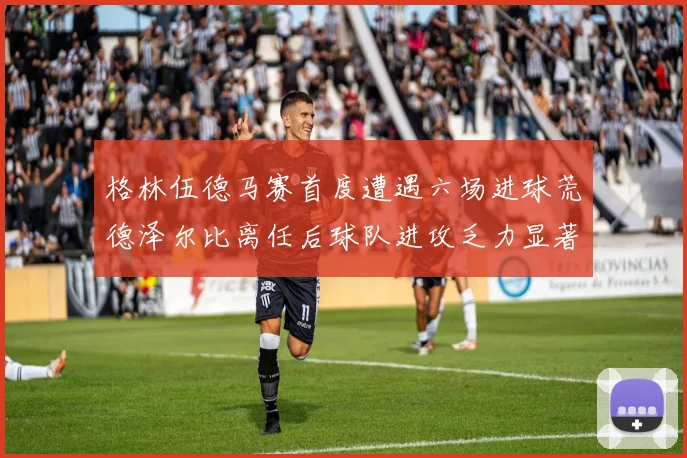 格林伍德马赛首度遭遇六场进球荒德泽尔比离任后球队进攻乏力显著