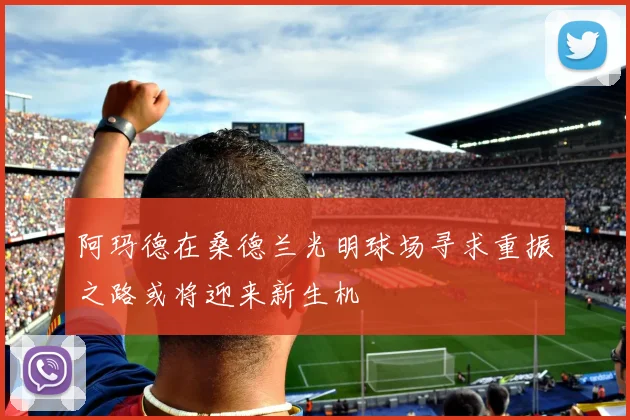 阿玛德在桑德兰光明球场寻求重振之路或将迎来新生机