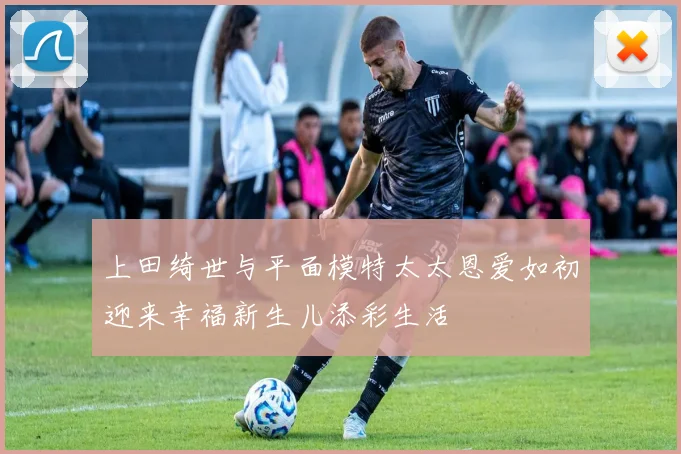 上田绮世与平面模特太太恩爱如初迎来幸福新生儿添彩生活